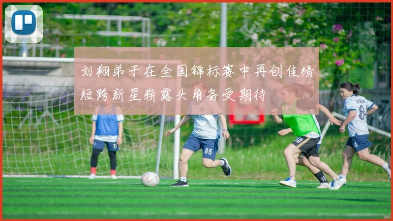 刘翔弟子在全国锦标赛中再创佳绩短跨新星崭露头角备受期待