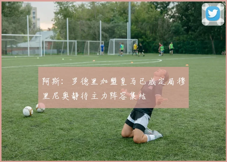 阿斯：罗德里加盟皇马已成定局穆里尼奥静待主力阵容集结