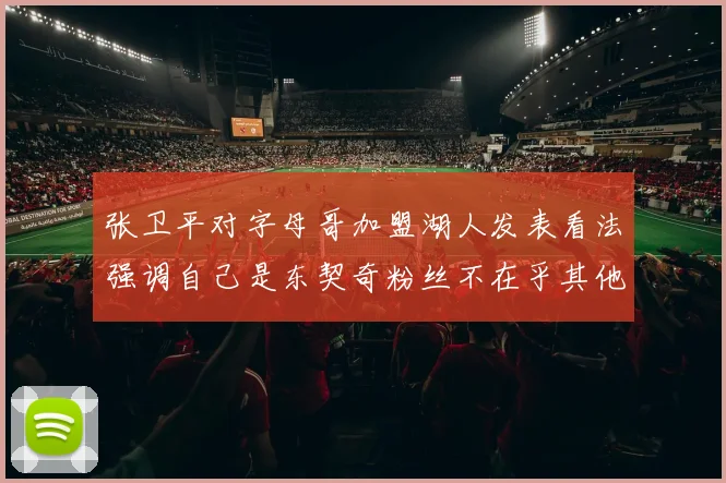 张卫平对字母哥加盟湖人发表看法强调自己是东契奇粉丝不在乎其他球员动态