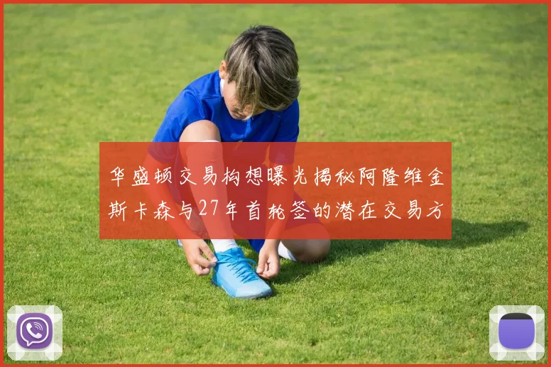 华盛顿交易构想曝光揭秘阿隆维金斯卡森与27年首轮签的潜在交易方案