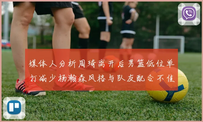 媒体人分析周琦离开后男篮低位单打减少杨瀚森风格与队友配合不佳