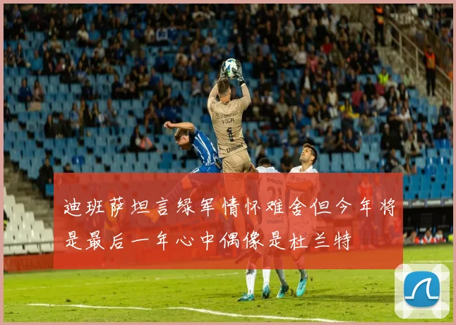 迪班萨坦言绿军情怀难舍但今年将是最后一年心中偶像是杜兰特