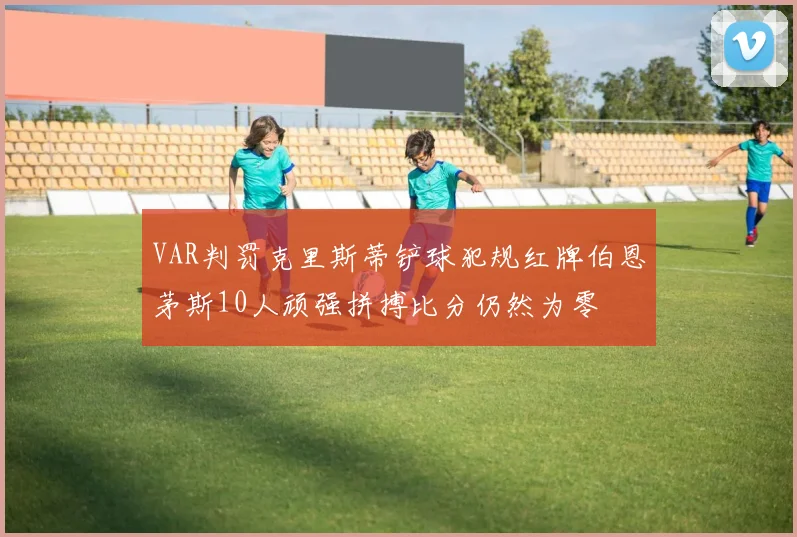 VAR判罚克里斯蒂铲球犯规红牌伯恩茅斯10人顽强拼搏比分仍然为零