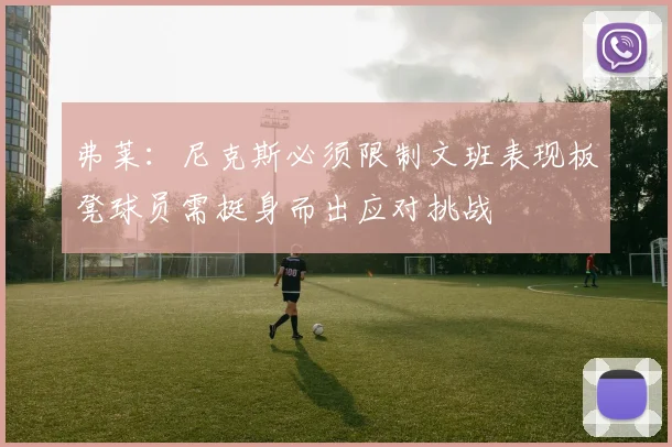 弗莱：尼克斯必须限制文班表现板凳球员需挺身而出应对挑战
