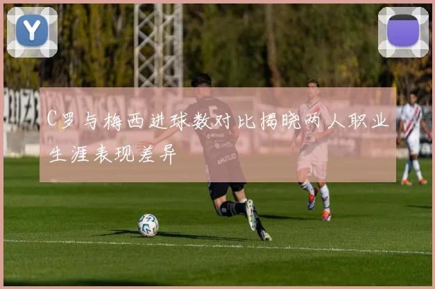 C罗与梅西进球数对比揭晓两人职业生涯表现差异