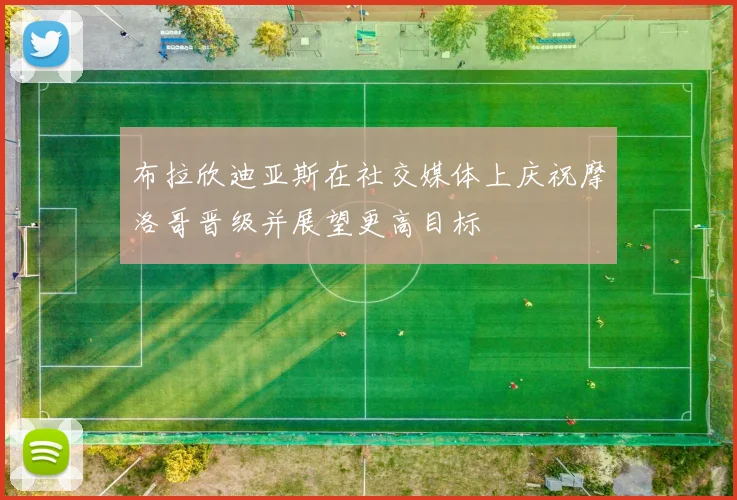 布拉欣迪亚斯在社交媒体上庆祝摩洛哥晋级并展望更高目标