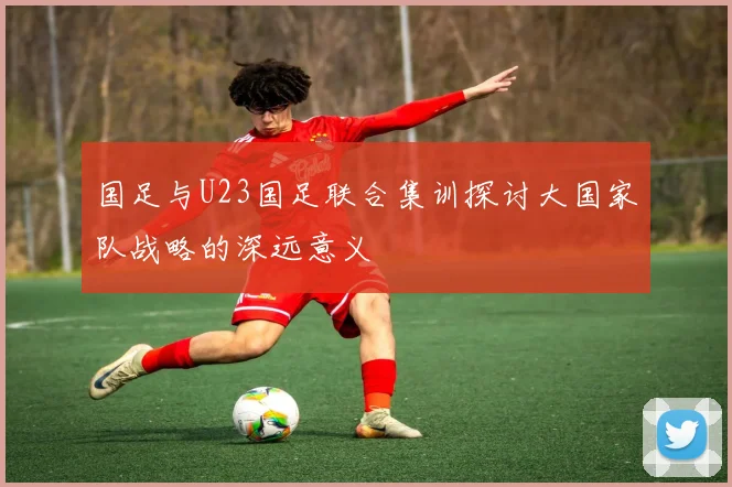 国足与U23国足联合集训探讨大国家队战略的深远意义