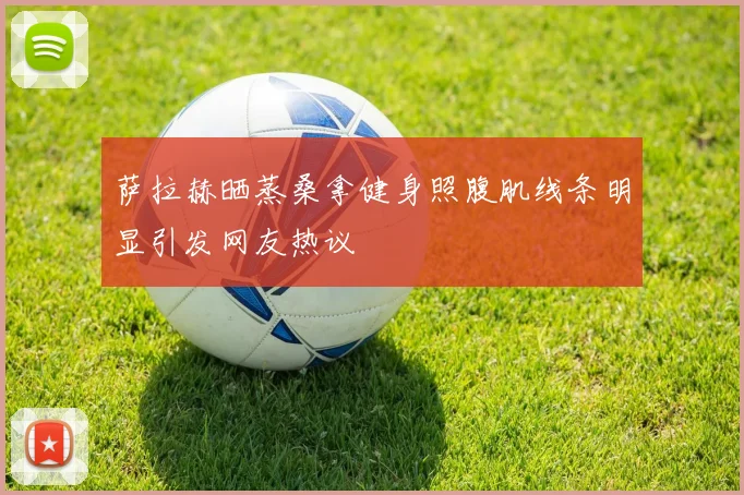 萨拉赫晒蒸桑拿健身照腹肌线条明显引发网友热议