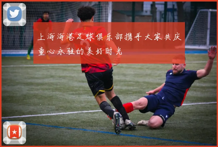 上海海港足球俱乐部携手大家共庆童心永驻的美好时光