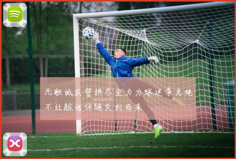 元敏诚发誓拼尽全力为球迷争光绝不让脏话伴随失利而来