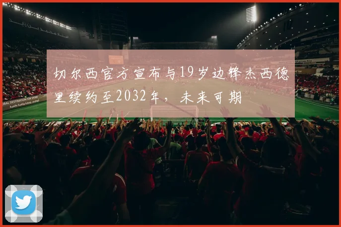 切尔西官方宣布与19岁边锋杰西德里续约至2032年，未来可期