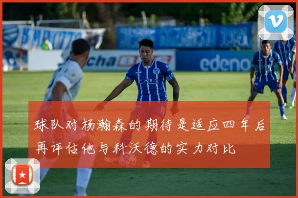 球队对杨瀚森的期待是适应四年后再评估他与科沃德的实力对比