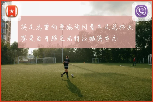 英足总曾向曼城询问青年足总杯决赛是否可移至老特拉福德举办
