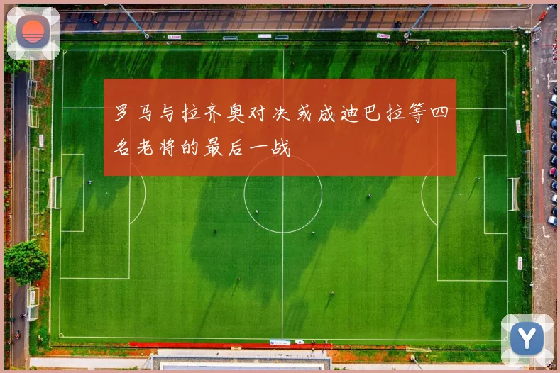罗马与拉齐奥对决或成迪巴拉等四名老将的最后一战