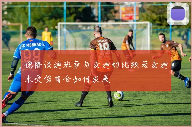 德隆谈迪班萨与麦迪的比较若麦迪未受伤将会如何发展