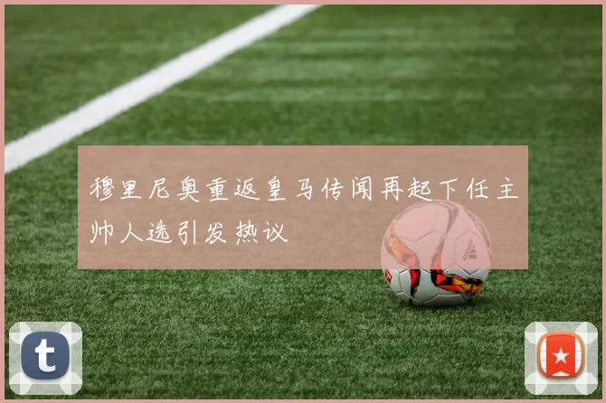 穆里尼奥重返皇马传闻再起下任主帅人选引发热议