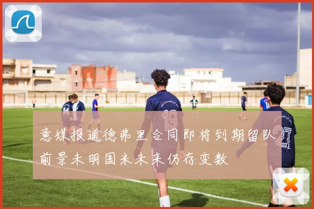 意媒报道德弗里合同即将到期留队前景未明国米未来仍存变数