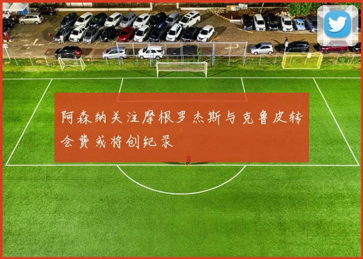阿森纳关注摩根罗杰斯与克鲁皮转会费或将创纪录