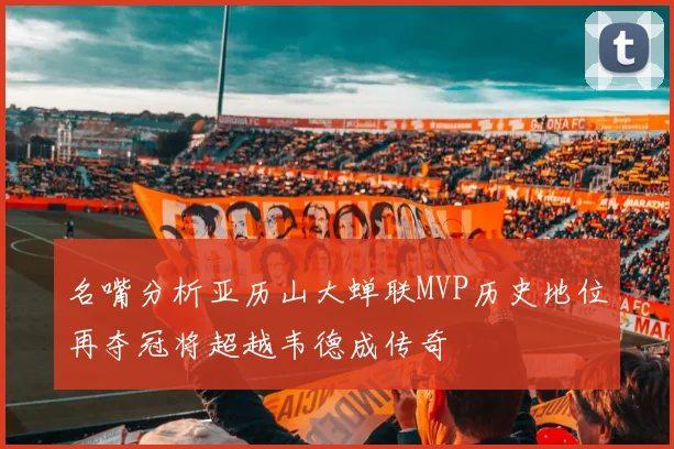 名嘴分析亚历山大蝉联MVP历史地位再夺冠将超越韦德成传奇