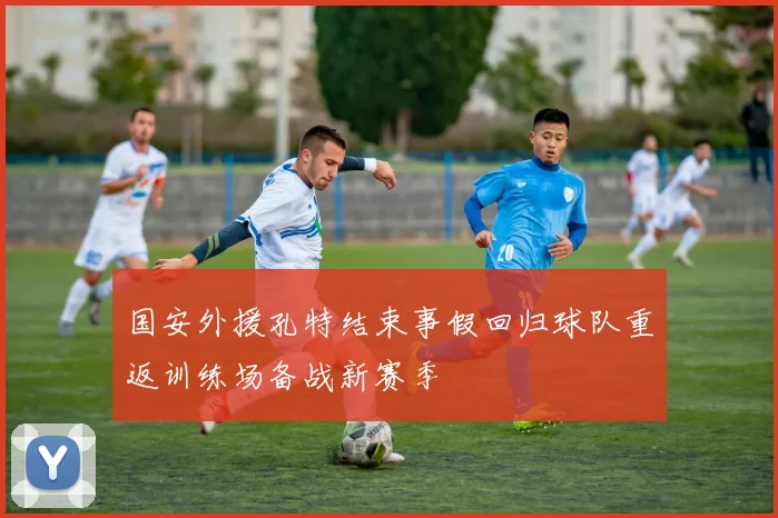 国安外援孔特结束事假回归球队重返训练场备战新赛季