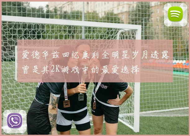 爱德华兹回忆康利全明星岁月透露曾是其2K游戏中的最爱选择