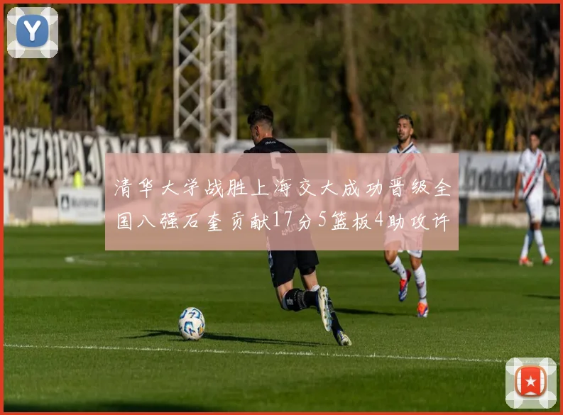 清华大学战胜上海交大成功晋级全国八强石奎贡献17分5篮板4助攻许熙桐斩获16分7篮板