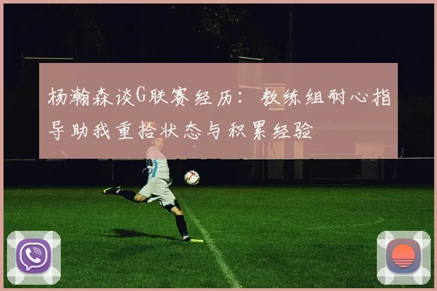 杨瀚森谈G联赛经历：教练组耐心指导助我重拾状态与积累经验