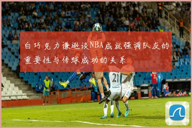 白巧克力谦逊谈NBA成就强调队友的重要性与传球成功的关系